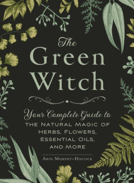 The Green Witch : Your Complete Guide to the Natural Magic of Herbs, Flowers, Essential Oils, and More by Arin Murphy-Hiscock