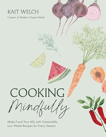 Cooking Mindfully: Make Food Your Ally with Sustainable, Low Waste Recipes for Every Season - Kait Welch