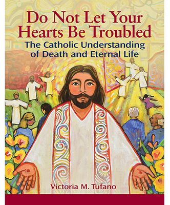 Do Not Let Your Hearts Be Troubled: The Catholic Understanding of Death &amp; Eternal Life