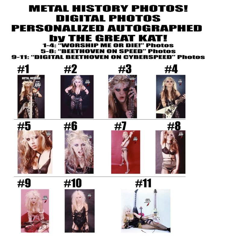 DIGITAL PHOTOS! METAL HISTORY DIGITAL PHOTOS PERSONALIZED AUTOGRAPHED by THE GREAT KAT! (Signed to Customer's Name) $6.66 EACH! Choose A Kat Photo. Photos Will be Signed by Kat & Emailed to Customer! DIGITAL PHOTOS! METAL HISTORY DIGITAL PHOTOS PERSONALIZED AUTOGRAPHED by THE GREAT KAT! (Signed to Customer's Name) $6.66 EACH! Choose A Kat Photo. Photos Will be Signed by Kat & Emailed to Customer!