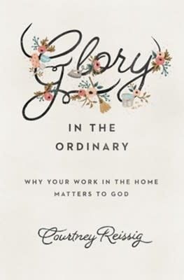 Glory in the Ordinary: Why Your Work in the Home Matters to God [Courtney Reissig]