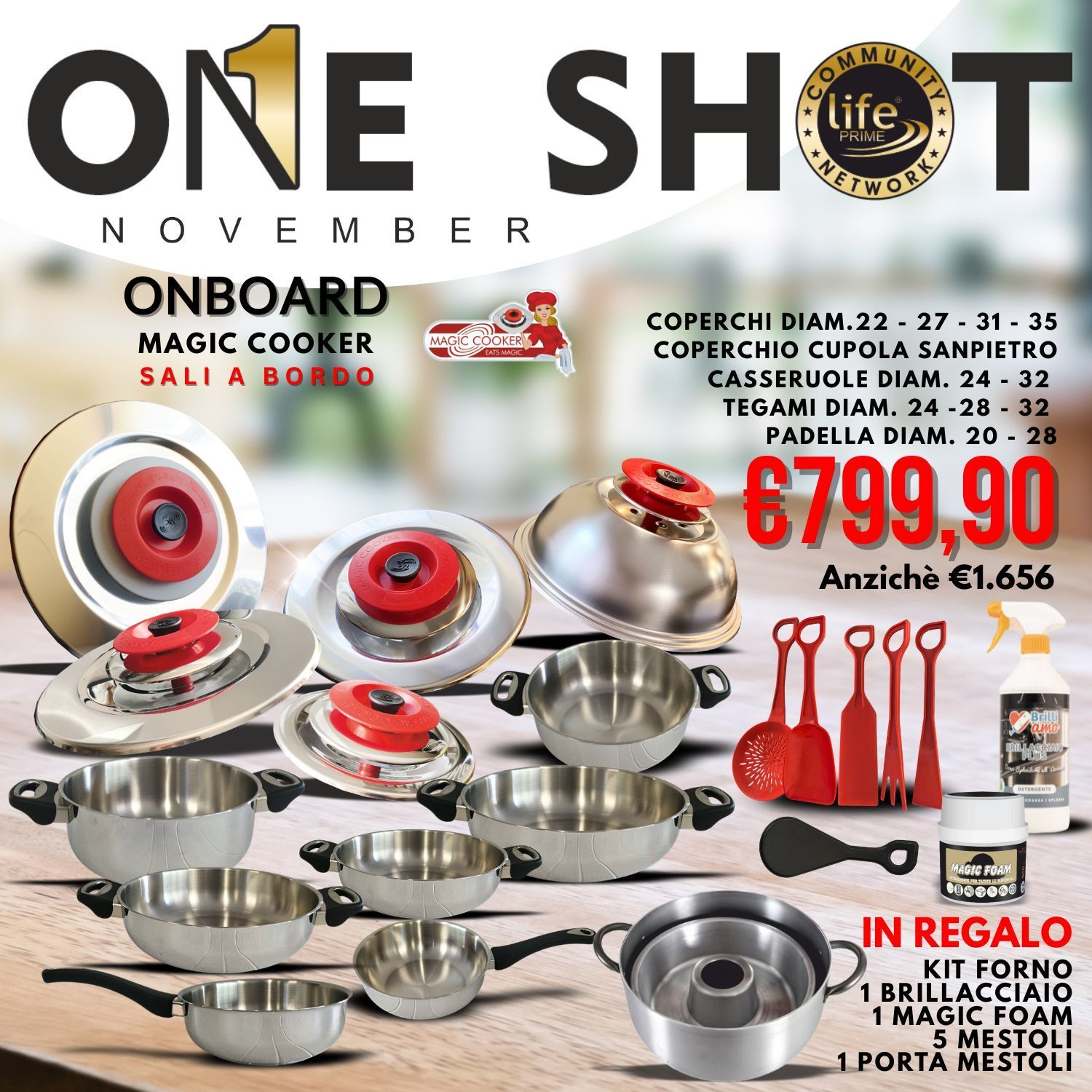ONE SHOT NOVEMBRE coperchi Diam.22 - 27 - 31 - 35 coperchio Cupola Sanpietro Casseruole Diam. 24 - 32 Tegami Diam. 24 -28 - 32 Padella Diam. 20 - 28 + IN REGALO KIT FORNO 1 brillacciaio 1 Magic foa ONE SHOT NOVEMBRE coperchi Diam.22 - 27 - 31 - 35 coperchio Cupola Sanpietro Casseruole Diam. 24 - 32 Tegami Diam. 24 -28 - 32 Padella Diam. 20 - 28 + IN REGALO KIT FORNO 1 brillacciaio 1 Magic foa