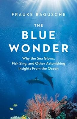 The Blue Wonder: Why the Sea Glows, Fish Sing, and Other Astonishing Insights from the Ocean by Frauke Bagusche