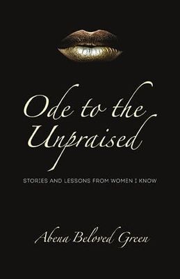 Ode to the Unpraised: Stories and Lessons from Women I Know by Abena Beloved Green