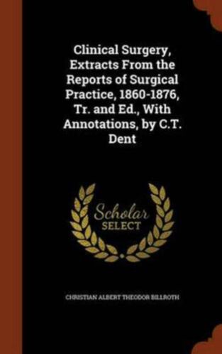 Clinical Surgery, Extracts from the Reports of Surgical Practice, 1860-1876, Tr. and Ed., with Annotations, by C.T. Dent by Christian Albert Theodor Billroth