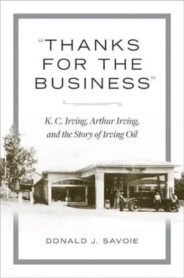 “Thanks for the Business”: K.C. Irving, Arthur Irving, and the Story of Irving Oil by Donald J. Savoie