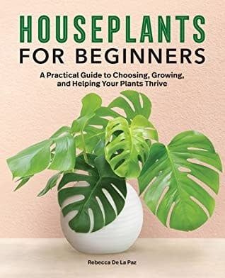 Houseplants for Beginners: A Practical Guide to Choosing, Growing, and Helping Your Plants Thrive by Rebecca De La Paz