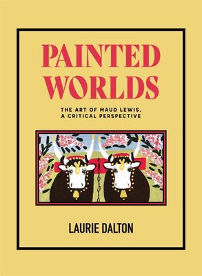 Painted Worlds: The Art of Maud Lewis, A Critical Perspective by Dr. Laurie Dalton