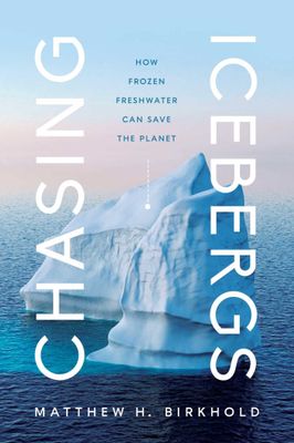 Chasing Icebergs: How Frozen Freshwater Can Save the Planet by Matthew H. Birkhold
