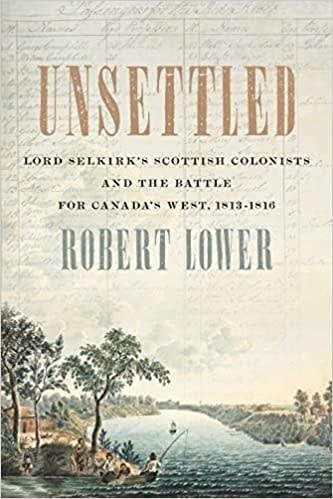 Unsettled: Lord Selkirk’s Scottish Colonists and the Battle for Canada’s West, 1813–1816 by Robert Lower