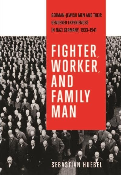 Fighter, Worker, and Family Man: German-Jewish Men and Their Gendered Experiences in Nazi Germany, 1933-1941 by Sebastian Huebel