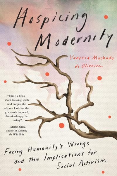 Hospicing Modernity: Facing Humanity&#39;s Wrongs and the Implications for Social Activism by Vanessa Machado de Oliveira