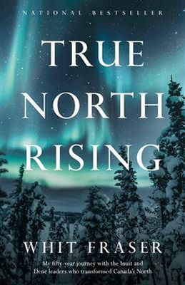 True North Rising: My fifty-year journey with the Inuit and Dene leaders who transformed Canada&#39;s North by Whit Fraser
