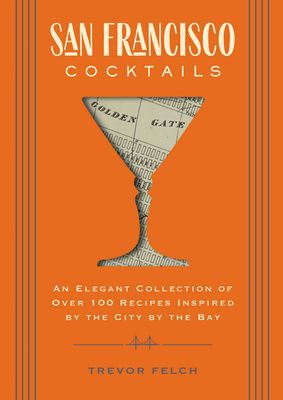 San Francisco Cocktails: An Elegant Collection of Over 100 Recipes Inspired by the City by the Bay by Trevor Felch