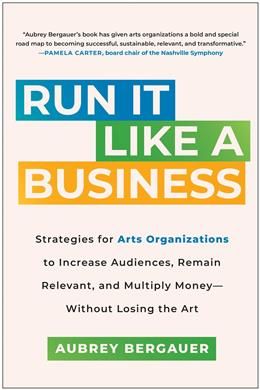 Run It Like a Business: Strategies for Arts Organizations to Increase Audiences, Remain Relevant, and Multiply Money--Without Losing the Art by Aubrey Bergauer