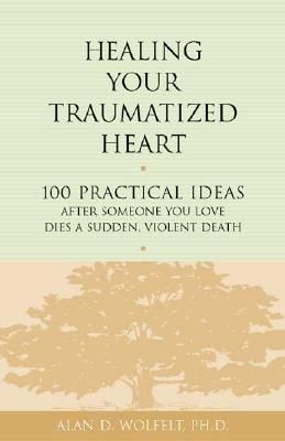 Healing Your Traumatized Heart: 100 Practical Ideas After Someone You Love Dies a Sudden, Violent Death by Alan D. Wolfelt