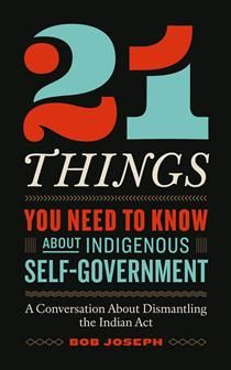 21 Things You Need to Know About Indigenous Self-Government: A Conversation About Dismantling the Indian Act by  Bob Joseph
