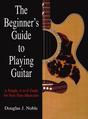 Beginner's Guide to Playing Guitar: A Simple, A-To-Z Guide For First-Time Musicians By Douglas Noble