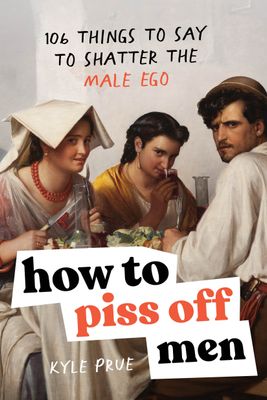 How to Piss Off Men: 106 Things to Say to Shatter the Male Ego By Kyle Prue