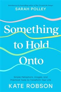 Something to Hold Onto: Simple Metaphors, Images, and Practical Tools to Transform Your Life By Kate Robson