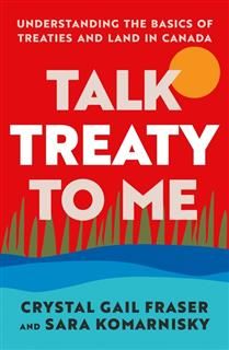 Talk Treaty to Me: Understanding the Basics of Treaties and Land in Canada By Crystal Gail Fraser, Sara Komarnisky