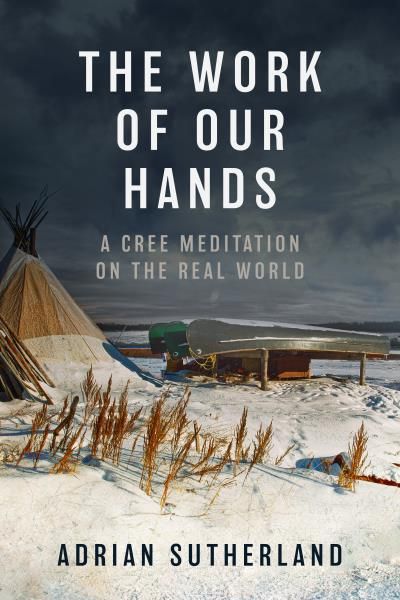 The Work of Our Hands: A Cree Meditation on the Real World By Adrian Sutherland