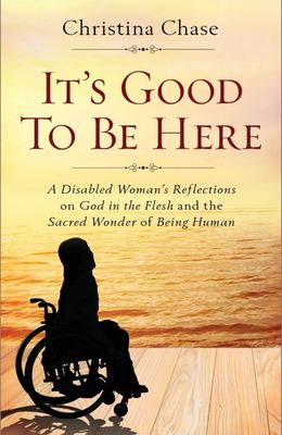 It’s Good to Be Here:  A Disabled Woman’s Reflections on God in the Flesh and the sacred Wonder of Being Human, by Christina Chase (paperback)