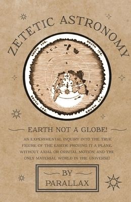 Zetetic Astronomy - Earth Not a Globe! An Experimental Inquiry into the True Figure of the Earth: Proving it a Plane, Without Axial or Orbital Motion; Zetetic Astronomy - Earth Not a Globe! An Experimental Inquiry into the True Figure of the Earth: Proving it a Plane, Without Axial or Orbital Motion;