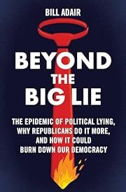 Beyond the Big Lie: The Epidemic of Political Lying, Why Republicans Do It More, and How It Could Burn Down Our Democracy by Bill Adair; 2024. Hardcover.