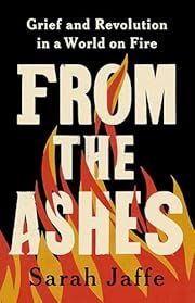 From the Ashes: Grief and Revolution in a World on Fire by Sarah Jaffe; 2024. Hardcover.