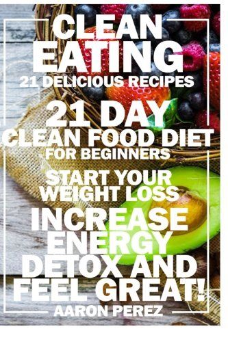 Clean Eating: 21 Day Clean Food Diet for Beginners - Start Your Weight Loss, Increase Energy, Detox, and Feel Great