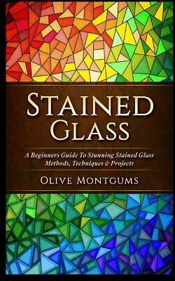 Stained Glass : A Beginners Guide to Stunning Stained Glass Methods, Techniques &amp; Projects