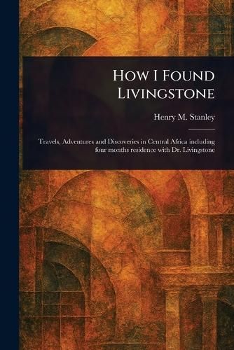 How I Found Livingstone: A Journey of Discovery: Unveiling the Mysteries of Africa with Dr. Livingstone and Henry Stanley