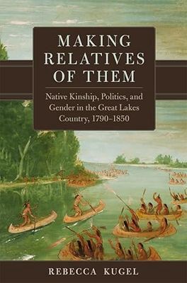 Making Relatives of Them: Native Kinship, Politics, and Gender in the Great Lakes Country, 1790 - 1850