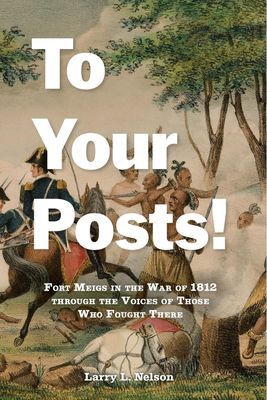 To Your Posts! Fort Meigs in the War of 1812 Through the Voices of Those Who Fought There By Larry L. Nelson