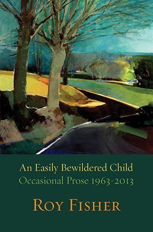 Roy Fisher - An Easily Bewildered Child: Occasional Prose 1963-2013