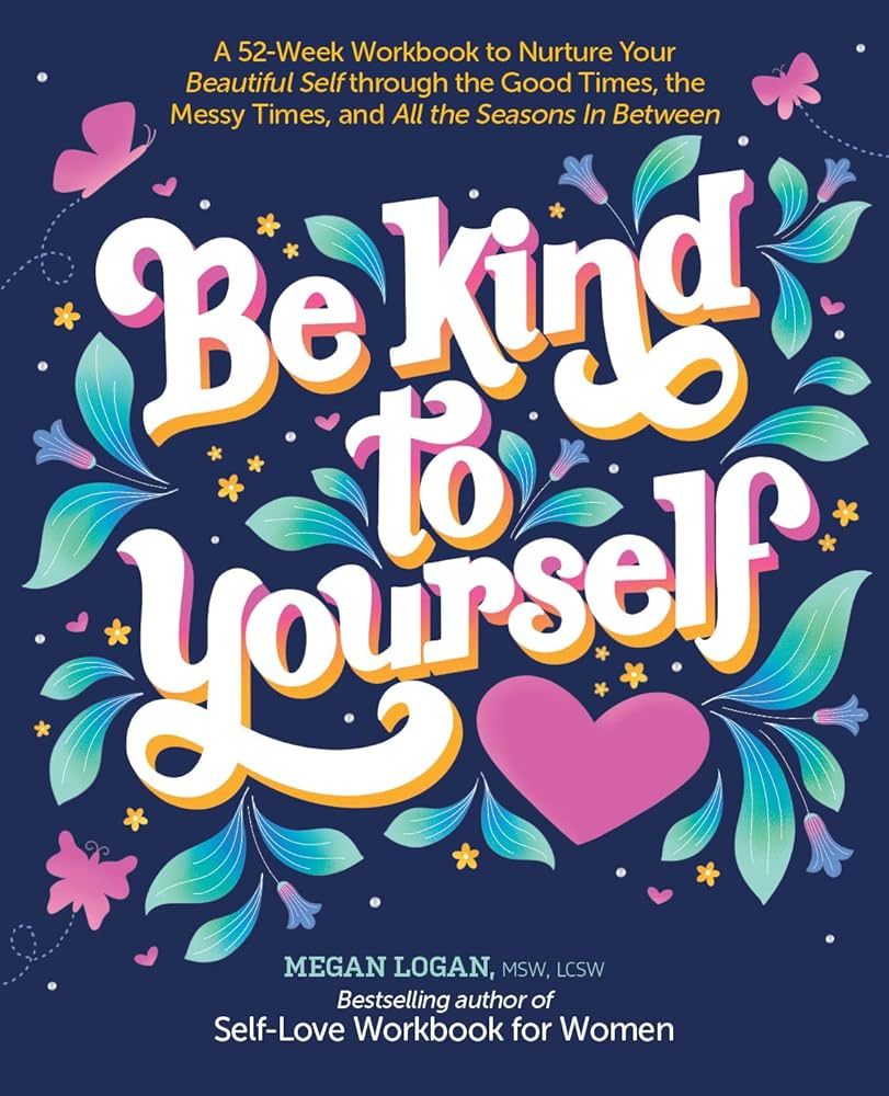 Be Kind to Yourself: A 52-Week Workbook to Nurture Your Beautiful Self Through the Good Times, the Messy Times, and All the Seasons in Between by Megan Logan , Msw, LCSW
