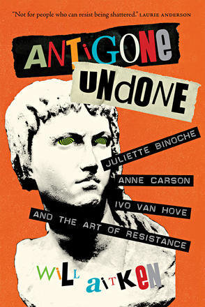 Antigone Undone: Juliette Binoche, Anne Carson, Ivo Van Hove, and the Art of Resistance Antigone Undone: Juliette Binoche, Anne Carson, Ivo Van Hove, and the Art of Resistance