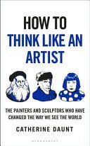 How To Think Like an Artist : Painters and Sculptors Who Have Changed The Way We See The World