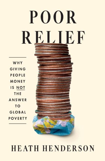 Poor Relief : Why Giving People Money Is Not the Answer to Global Poverty