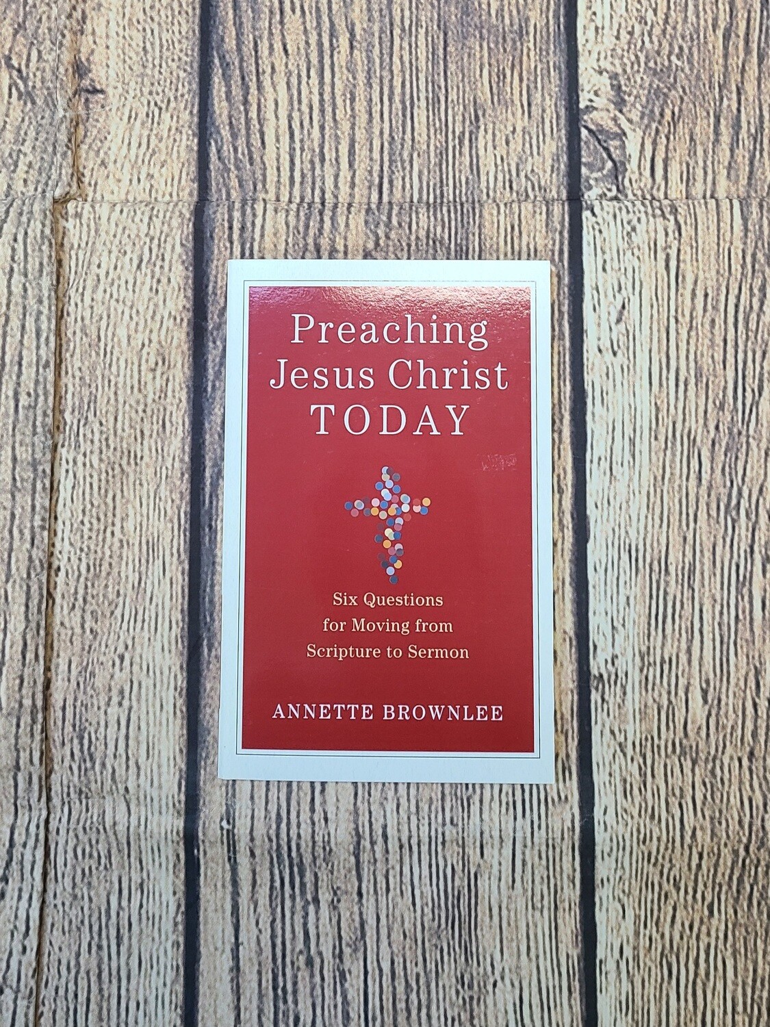 Preaching Jesus Christ Today: Six Questions for Moving from Scripture to Sermon by Annette Brownlee