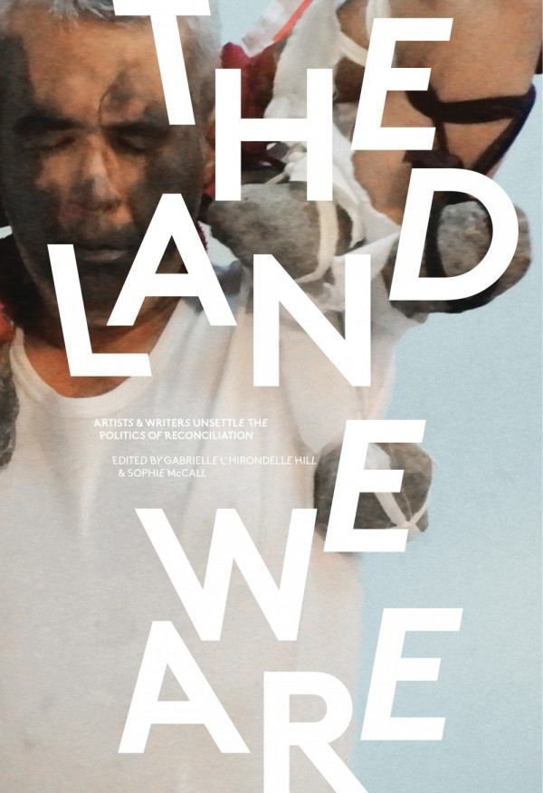 Land We Are: Artists and Writers Unsettle the Politics of Reconciliation Land We Are: Artists and Writers Unsettle the Politics of Reconciliation