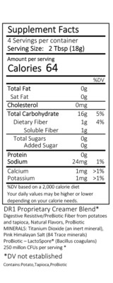INGREDIENTS:
Clean Label – All ingredients are FDA GRAS approved
DariFree Ingredients: DR1 Proprietary Creamer Blend*
Digestive Resistant PreBiotic Fiber from Potatoes and Cassava Root, Natural Flavors
MINERALS: RENOVO™ (contains 84 Trace minerals)
ProBiotic – Bacillus Coagulans, 250 Million CFUs per serving*
*DV not established
Contains: Potato, Cassava Root (Yuca-Tapioca), ProBiotic