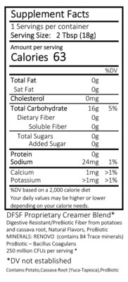 INGREDIENTS:

Clean Label – All ingredients are FDA GRAS approved

DariFree Ingredients: DFSF Proprietary Creamer Blend*
Digestive Resistant PreBiotic Fiber from Potatoes and Cassava Root, Natural Flavors
MINERALS: RENOVO™ (contains 84 Trace minerals)
ProBiotic – Bacillus Coagulans, 250 Million CFUs per serving*
*DV not established
Contains: Potato, Cassava Root (Yuca-Tapioca), ProBiotic