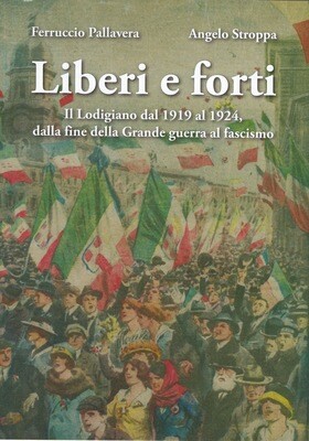 Liberi e forti : il Lodigiano dal 1919 al 1924 : dalla fine della Grande Guerra al fascismo / Ferruccio Pallavera e Angelo Stroppa