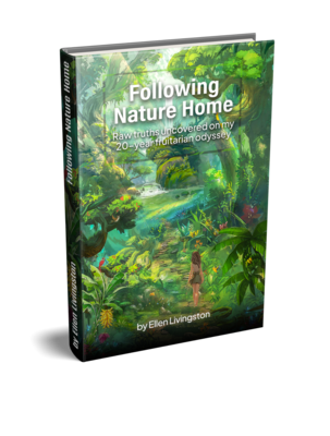 Following Nature Home: Raw truths uncovered on my 20-year fruitarian odyssey. 147 pages, full color.
(E-book version $15, inquire at ellen@ellenlivingston.com)