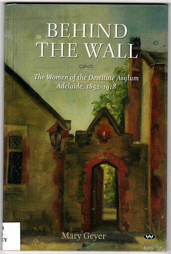 Behind the Wall: The Women of the Destitute Asylum Adelaide, 1852-1918 by Mary Geyer