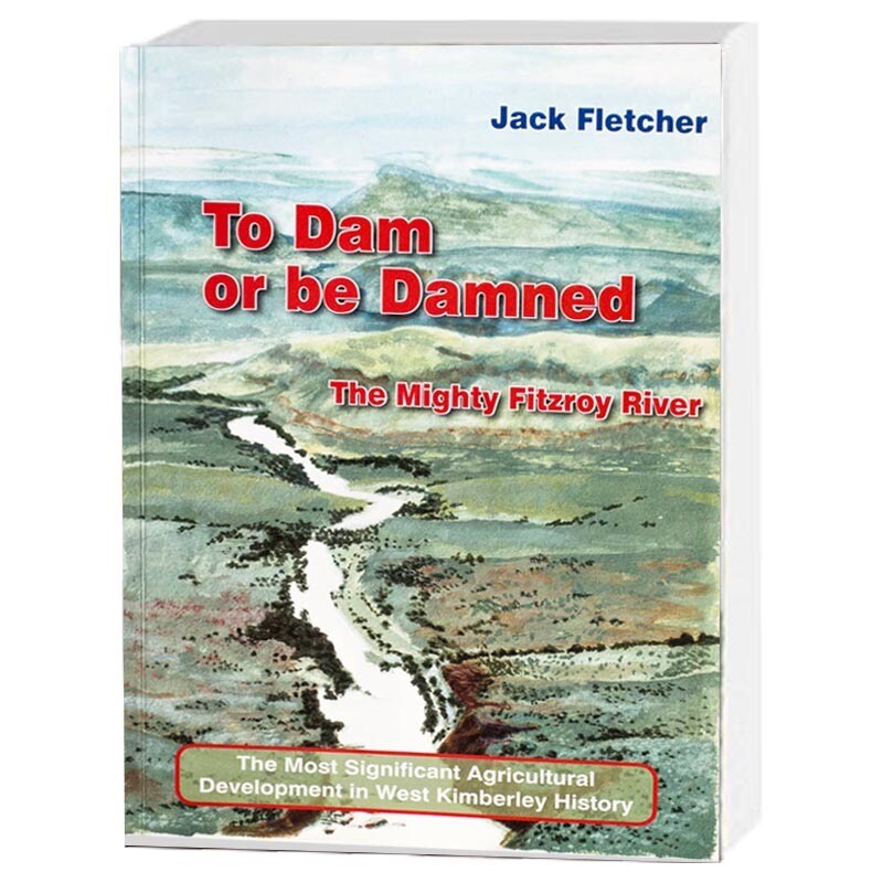To Dam or be Damned: The Mighty Fitzroy River: The Most Significant Agricultural Development in West Kimberley History by Jack Fletcher