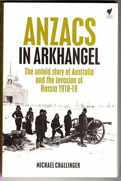 Anzacs In Arkhangel: The Untold Story of Australia and the Invasion of Russia 1918-19 by Michael Challinger