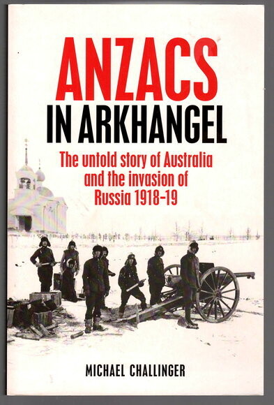 Anzacs In Arkhangel: The Untold Story of Australia and the Invasion of Russia 1918-19 by Michael Challinger